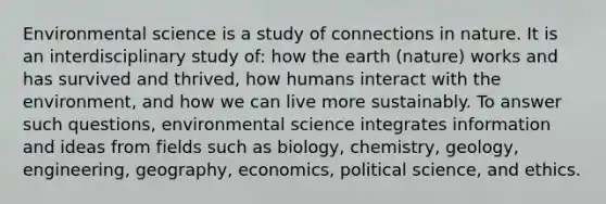 Environmental science is a study of connections in nature. It is an interdisciplinary study of: how the earth (nature) works and has survived and thrived, how humans interact with the environment, and how we can live more sustainably. To answer such questions, environmental science integrates information and ideas from fields such as biology, chemistry, geology, engineering, geography, economics, political science, and ethics.