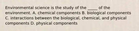 Environmental science is the study of the _____ of the environment. A. chemical components B. biological components C. interactions between the biological, chemical, and physical components D. physical components