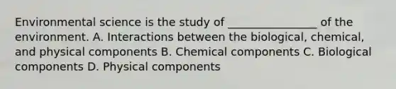 Environmental science is the study of ________________ of the environment. A. Interactions between the biological, chemical, and physical components B. Chemical components C. Biological components D. Physical components