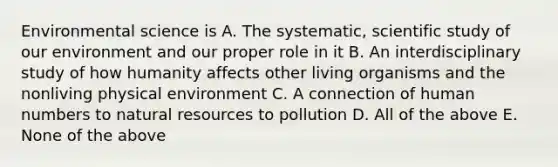 Environmental science is A. The systematic, scientific study of our environment and our proper role in it B. An interdisciplinary study of how humanity affects other living organisms and the nonliving physical environment C. A connection of human numbers to natural resources to pollution D. All of the above E. None of the above