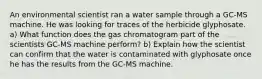 An environmental scientist ran a water sample through a GC-MS machine. He was looking for traces of the herbicide glyphosate. a) What function does the gas chromatogram part of the scientists GC-MS machine perform? b) Explain how the scientist can confirm that the water is contaminated with glyphosate once he has the results from the GC-MS machine.