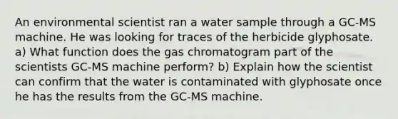 An environmental scientist ran a water sample through a GC-MS machine. He was looking for traces of the herbicide glyphosate. a) What function does the gas chromatogram part of the scientists GC-MS machine perform? b) Explain how the scientist can confirm that the water is contaminated with glyphosate once he has the results from the GC-MS machine.