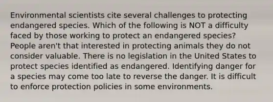 Environmental scientists cite several challenges to protecting endangered species. Which of the following is NOT a difficulty faced by those working to protect an endangered species? People aren't that interested in protecting animals they do not consider valuable. There is no legislation in the United States to protect species identified as endangered. Identifying danger for a species may come too late to reverse the danger. It is difficult to enforce protection policies in some environments.