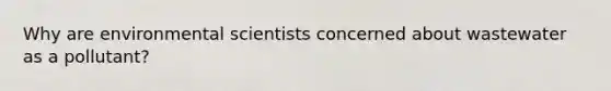 Why are environmental scientists concerned about wastewater as a pollutant?