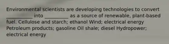 Environmental scientists are developing technologies to convert ___________ into __________ as a source of renewable, plant-based fuel. Cellulose and starch; ethanol Wind; electrical energy Petroleum products; gasoline Oil shale; diesel Hydropower; electrical energy