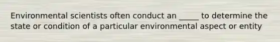 Environmental scientists often conduct an _____ to determine the state or condition of a particular environmental aspect or entity