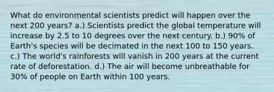 What do environmental scientists predict will happen over the next 200 years? a.) Scientists predict the global temperature will increase by 2.5 to 10 degrees over the next century. b.) 90% of Earth's species will be decimated in the next 100 to 150 years. c.) The world's rainforests will vanish in 200 years at the current rate of deforestation. d.) The air will become unbreathable for 30% of people on Earth within 100 years.