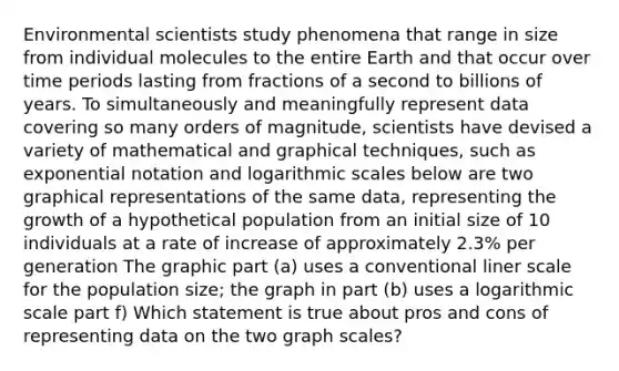 Environmental scientists study phenomena that range in size from individual molecules to the entire Earth and that occur over time periods lasting from fractions of a second to billions of years. To simultaneously and meaningfully represent data covering so many orders of magnitude, scientists have devised a variety of mathematical and graphical techniques, such as exponential notation and logarithmic scales below are two graphical representations of the same data, representing the growth of a hypothetical population from an initial size of 10 individuals at a rate of increase of approximately 2.3% per generation The graphic part (a) uses a conventional liner scale for the population size; the graph in part (b) uses a logarithmic scale part f) Which statement is true about pros and cons of representing data on the two graph scales?