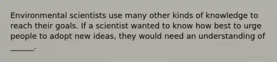 Environmental scientists use many other kinds of knowledge to reach their goals. If a scientist wanted to know how best to urge people to adopt new ideas, they would need an understanding of ______.