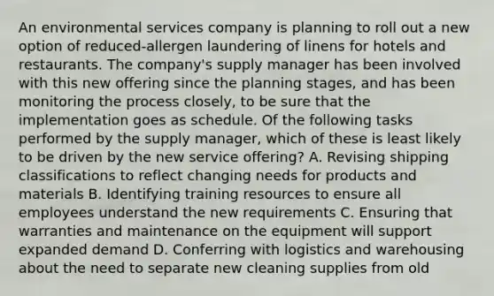 An environmental services company is planning to roll out a new option of reduced-allergen laundering of linens for hotels and restaurants. The company's supply manager has been involved with this new offering since the planning stages, and has been monitoring the process closely, to be sure that the implementation goes as schedule. Of the following tasks performed by the supply manager, which of these is least likely to be driven by the new service offering? A. Revising shipping classifications to reflect changing needs for products and materials B. Identifying training resources to ensure all employees understand the new requirements C. Ensuring that warranties and maintenance on the equipment will support expanded demand D. Conferring with logistics and warehousing about the need to separate new cleaning supplies from old