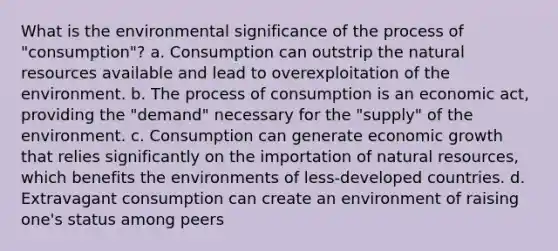 What is the environmental significance of the process of "consumption"? a. Consumption can outstrip the natural resources available and lead to overexploitation of the environment. b. The process of consumption is an economic act, providing the "demand" necessary for the "supply" of the environment. c. Consumption can generate economic growth that relies significantly on the importation of natural resources, which benefits the environments of less-developed countries. d. Extravagant consumption can create an environment of raising one's status among peers