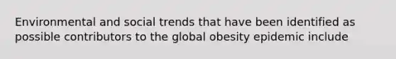 Environmental and social trends that have been identified as possible contributors to the global obesity epidemic include