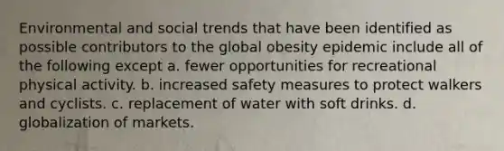 Environmental and social trends that have been identified as possible contributors to the global obesity epidemic include all of the following except a. fewer opportunities for recreational physical activity. b. increased safety measures to protect walkers and cyclists. c. replacement of water with soft drinks. d. globalization of markets.