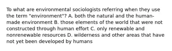 To what are environmental sociologists referring when they use the term "environment"? A. both the natural and the human-made environment B. those elements of the world that were not constructed through human effort C. only renewable and nonrenewable resources D. wilderness and other areas that have not yet been developed by humans