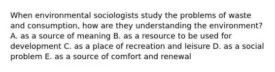 When environmental sociologists study the problems of waste and consumption, how are they understanding the environment? A. as a source of meaning B. as a resource to be used for development C. as a place of recreation and leisure D. as a social problem E. as a source of comfort and renewal