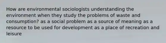 How are environmental sociologists understanding the environment when they study the problems of waste and consumption? as a social problem as a source of meaning as a resource to be used for development as a place of recreation and leisure