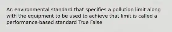 An environmental standard that specifies a pollution limit along with the equipment to be used to achieve that limit is called a performance-based standard True False