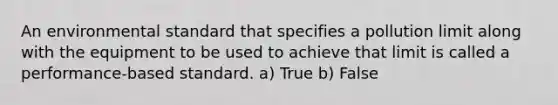 An environmental standard that specifies a pollution limit along with the equipment to be used to achieve that limit is called a performance-based standard. a) True b) False