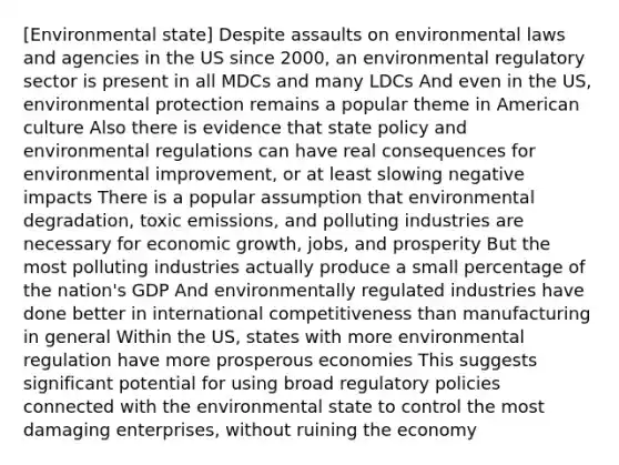 [Environmental state] Despite assaults on environmental laws and agencies in the US since 2000, an environmental regulatory sector is present in all MDCs and many LDCs And even in the US, environmental protection remains a popular theme in American culture Also there is evidence that state policy and environmental regulations can have real consequences for environmental improvement, or at least slowing negative impacts There is a popular assumption that environmental degradation, toxic emissions, and polluting industries are necessary for economic growth, jobs, and prosperity But the most polluting industries actually produce a small percentage of the nation's GDP And environmentally regulated industries have done better in international competitiveness than manufacturing in general Within the US, states with more environmental regulation have more prosperous economies This suggests significant potential for using broad regulatory policies connected with the environmental state to control the most damaging enterprises, without ruining the economy