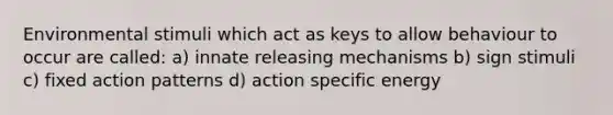 Environmental stimuli which act as keys to allow behaviour to occur are called: a) innate releasing mechanisms b) sign stimuli c) fixed action patterns d) action specific energy