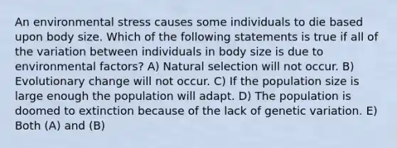 An environmental stress causes some individuals to die based upon body size. Which of the following statements is true if all of the variation between individuals in body size is due to environmental factors? A) Natural selection will not occur. B) Evolutionary change will not occur. C) If the population size is large enough the population will adapt. D) The population is doomed to extinction because of the lack of genetic variation. E) Both (A) and (B)