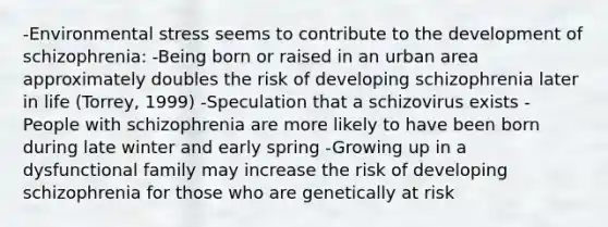 -Environ<a href='https://www.questionai.com/knowledge/k0nC8K682T-mental-stress' class='anchor-knowledge'>mental stress</a> seems to contribute to the development of schizophrenia: -Being born or raised in an urban area approximately doubles the risk of developing schizophrenia later in life (Torrey, 1999) -Speculation that a schizovirus exists -People with schizophrenia are more likely to have been born during late winter and early spring -Growing up in a <a href='https://www.questionai.com/knowledge/kxOaFovcfL-dysfunctional-family' class='anchor-knowledge'>dysfunctional family</a> may increase the risk of developing schizophrenia for those who are genetically at risk