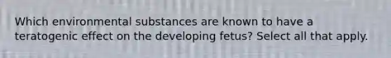 Which environmental substances are known to have a teratogenic effect on the developing fetus? Select all that apply.
