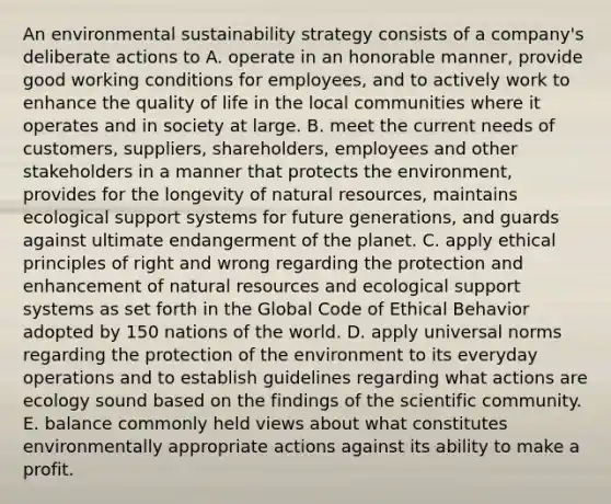 An environmental sustainability strategy consists of a company's deliberate actions to A. operate in an honorable manner, provide good working conditions for employees, and to actively work to enhance the quality of life in the local communities where it operates and in society at large. B. meet the current needs of customers, suppliers, shareholders, employees and other stakeholders in a manner that protects the environment, provides for the longevity of natural resources, maintains ecological support systems for future generations, and guards against ultimate endangerment of the planet. C. apply ethical principles of right and wrong regarding the protection and enhancement of natural resources and ecological support systems as set forth in the Global Code of Ethical Behavior adopted by 150 nations of the world. D. apply universal norms regarding the protection of the environment to its everyday operations and to establish guidelines regarding what actions are ecology sound based on the findings of the scientific community. E. balance commonly held views about what constitutes environmentally appropriate actions against its ability to make a profit.