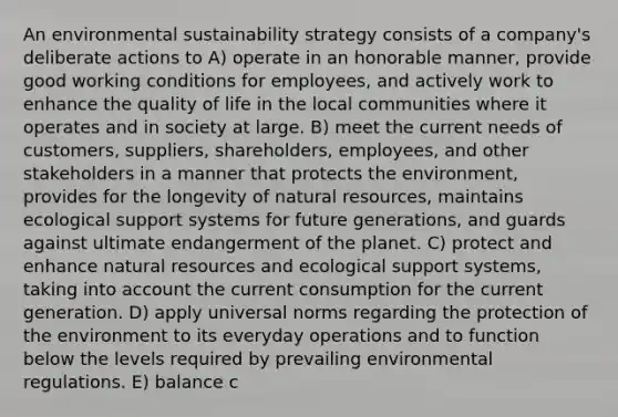 An environmental sustainability strategy consists of a company's deliberate actions to A) operate in an honorable manner, provide good working conditions for employees, and actively work to enhance the quality of life in the local communities where it operates and in society at large. B) meet the current needs of customers, suppliers, shareholders, employees, and other stakeholders in a manner that protects the environment, provides for the longevity of natural resources, maintains ecological support systems for future generations, and guards against ultimate endangerment of the planet. C) protect and enhance natural resources and ecological support systems, taking into account the current consumption for the current generation. D) apply universal norms regarding the protection of the environment to its everyday operations and to function below the levels required by prevailing environmental regulations. E) balance c