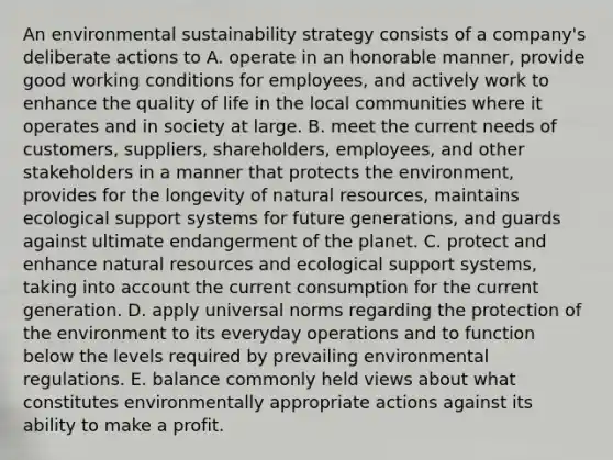 An environmental sustainability strategy consists of a company's deliberate actions to A. operate in an honorable manner, provide good working conditions for employees, and actively work to enhance the quality of life in the local communities where it operates and in society at large. B. meet the current needs of customers, suppliers, shareholders, employees, and other stakeholders in a manner that protects the environment, provides for the longevity of natural resources, maintains ecological support systems for future generations, and guards against ultimate endangerment of the planet. C. protect and enhance natural resources and ecological support systems, taking into account the current consumption for the current generation. D. apply universal norms regarding the protection of the environment to its everyday operations and to function below the levels required by prevailing environmental regulations. E. balance commonly held views about what constitutes environmentally appropriate actions against its ability to make a profit.