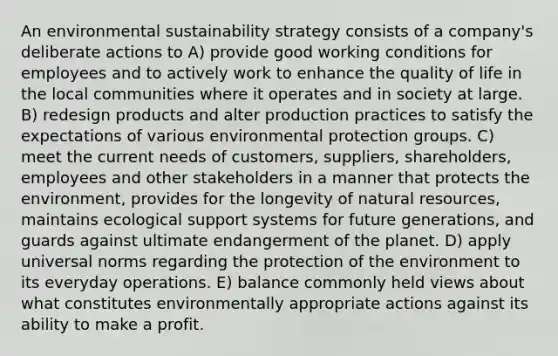 An environmental sustainability strategy consists of a company's deliberate actions to A) provide good working conditions for employees and to actively work to enhance the quality of life in the local communities where it operates and in society at large. B) redesign products and alter production practices to satisfy the expectations of various environmental protection groups. C) meet the current needs of customers, suppliers, shareholders, employees and other stakeholders in a manner that protects the environment, provides for the longevity of natural resources, maintains ecological support systems for future generations, and guards against ultimate endangerment of the planet. D) apply universal norms regarding the protection of the environment to its everyday operations. E) balance commonly held views about what constitutes environmentally appropriate actions against its ability to make a profit.