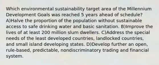 Which environmental sustainability target area of the Millennium Development Goals was reached 5 years ahead of schedule? A)Halve the proportion of the population without sustainable access to safe drinking water and basic sanitation. B)Improve the lives of at least 200 million slum dwellers. C)Address the special needs of the least developed countries, landlocked countries, and small island developing states. D)Develop further an open, rule-based, predictable, nondiscriminatory trading and financial system.