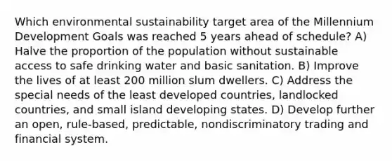 Which environmental sustainability target area of the Millennium Development Goals was reached 5 years ahead of schedule? A) Halve the proportion of the population without sustainable access to safe drinking water and basic sanitation. B) Improve the lives of at least 200 million slum dwellers. C) Address the special needs of the least developed countries, landlocked countries, and small island developing states. D) Develop further an open, rule-based, predictable, nondiscriminatory trading and financial system.