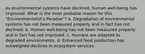 As environmental systems have declined, human well-being has improved. What is the most probable reason for this "Environmentalist's Paradox"? a. Degradation of environmental systems has not been measured properly and in fact has not declined. b. Human well-being has not been measured properly and in fact has not improved. c. Humans are adapted to degraded environments. d. Enhanced food production has outweighed declines in ecosystem services.