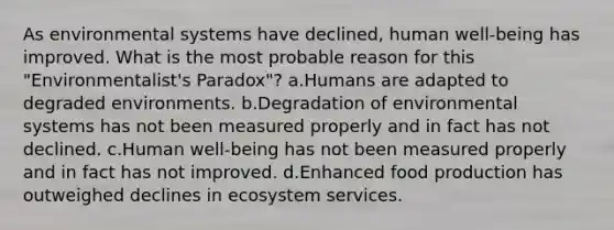 As environmental systems have declined, human well-being has improved. What is the most probable reason for this "Environmentalist's Paradox"? a.Humans are adapted to degraded environments. b.Degradation of environmental systems has not been measured properly and in fact has not declined. c.Human well-being has not been measured properly and in fact has not improved. d.Enhanced food production has outweighed declines in ecosystem services.