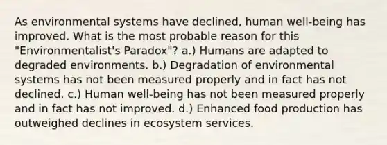 As environmental systems have declined, human well-being has improved. What is the most probable reason for this "Environmentalist's Paradox"? a.) Humans are adapted to degraded environments. b.) Degradation of environmental systems has not been measured properly and in fact has not declined. c.) Human well-being has not been measured properly and in fact has not improved. d.) Enhanced food production has outweighed declines in ecosystem services.