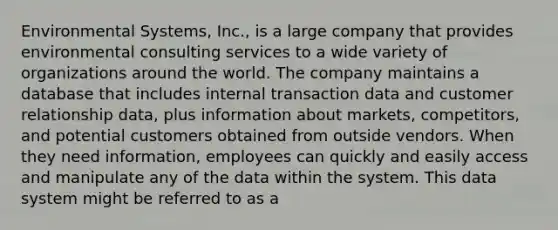 Environmental Systems, Inc., is a large company that provides environmental consulting services to a wide variety of organizations around the world. The company maintains a database that includes internal transaction data and customer relationship data, plus information about markets, competitors, and potential customers obtained from outside vendors. When they need information, employees can quickly and easily access and manipulate any of the data within the system. This data system might be referred to as a