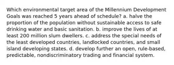 Which environmental target area of the Millennium Development Goals was reached 5 years ahead of schedule? a. halve the proportion of the population without sustainable access to safe drinking water and basic sanitation. b. improve the lives of at least 200 million slum dwellers. c. address the special needs of the least developed countries, landlocked countries, and small island developing states. d. develop further an open, rule-based, predictable, nondiscriminatory trading and financial system.