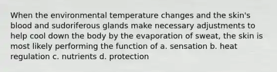 When the environmental temperature changes and the skin's blood and sudoriferous glands make necessary adjustments to help cool down the body by the evaporation of sweat, the skin is most likely performing the function of a. sensation b. heat regulation c. nutrients d. protection