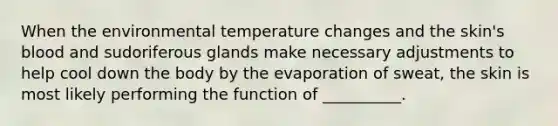 When the environmental temperature changes and the skin's blood and sudoriferous glands make necessary adjustments to help cool down the body by the evaporation of sweat, the skin is most likely performing the function of __________.