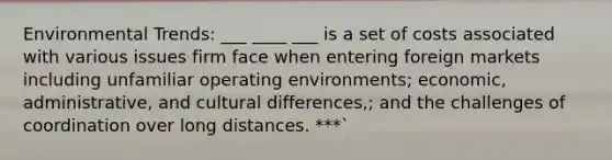 Environmental Trends: ___ ____ ___ is a set of costs associated with various issues firm face when entering foreign markets including unfamiliar operating environments; economic, administrative, and cultural differences,; and the challenges of coordination over long distances. ***`