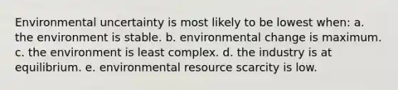 Environmental uncertainty is most likely to be lowest when: a. the environment is stable. b. environmental change is maximum. c. the environment is least complex. d. the industry is at equilibrium. e. environmental resource scarcity is low.