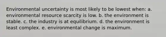 Environmental uncertainty is most likely to be lowest when: a. environmental resource scarcity is low. b. the environment is stable. c. the industry is at equilibrium. d. the environment is least complex. e. environmental change is maximum.