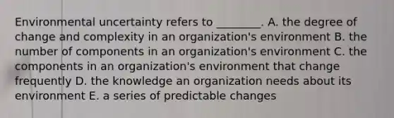 Environmental uncertainty refers to​ ________. A. the degree of change and complexity in an​ organization's environment B. the number of components in an​ organization's environment C. the components in an​ organization's environment that change frequently D. the knowledge an organization needs about its environment E. a series of predictable changes