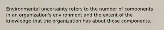 Environmental uncertainty refers to the number of components in an organization's environment and the extent of the knowledge that the organization has about those components.