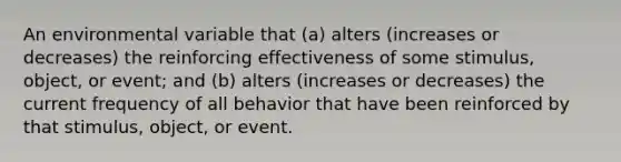 An environmental variable that (a) alters (increases or decreases) the reinforcing effectiveness of some stimulus, object, or event; and (b) alters (increases or decreases) the current frequency of all behavior that have been reinforced by that stimulus, object, or event.