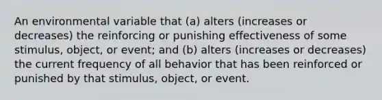 An environmental variable that (a) alters (increases or decreases) the reinforcing or punishing effectiveness of some stimulus, object, or event; and (b) alters (increases or decreases) the current frequency of all behavior that has been reinforced or punished by that stimulus, object, or event.