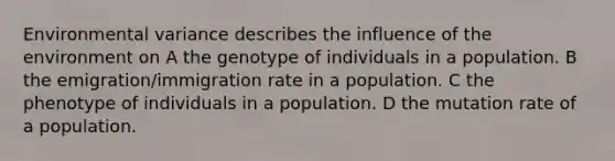 Environmental variance describes the influence of the environment on A the genotype of individuals in a population. B the emigration/immigration rate in a population. C the phenotype of individuals in a population. D the mutation rate of a population.