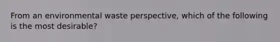 From an environmental waste perspective, which of the following is the most desirable?