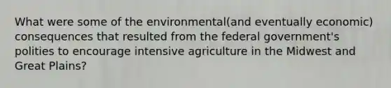 What were some of the environmental(and eventually economic) consequences that resulted from the federal government's polities to encourage intensive agriculture in the Midwest and Great Plains?